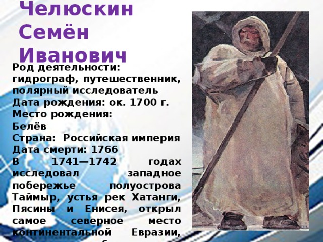 Челюскин  Семён Иванович Род деятельности:  гидрограф, путешественник, полярный исследователь Дата рождения: ок. 1700 г. Место рождения:  Белёв Страна: Российская империя Дата смерти: 1766 В 1741—1742 годах исследовал западное побережье полуострова Таймыр, устья рек Хатанги, Пясины и Енисея, открыл самое северное место континентальной Евразии, которое позже было названо в его честь мысом Челюскин. 