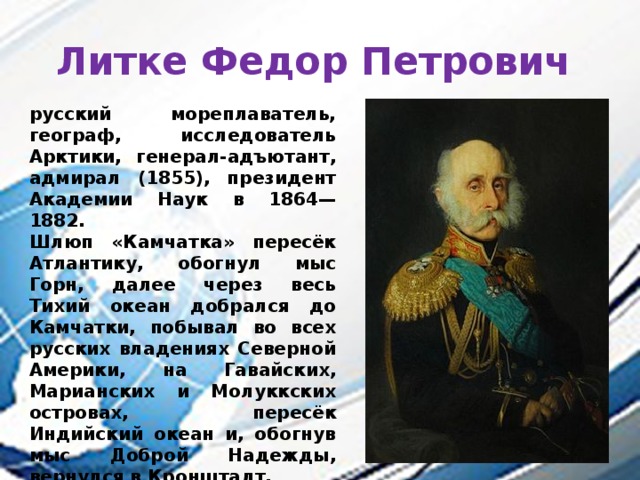 Литке Федор Петрович русский мореплаватель, географ, исследователь Арктики, генерал-адъютант, адмирал (1855), президент Академии Наук в 1864—1882. Шлюп «Камчатка» пересёк Атлантику, обогнул мыс Горн, далее через весь Тихий океан добрался до Камчатки, побывал во всех русских владениях Северной Америки, на Гавайских, Марианских и Молуккских островах, пересёк Индийский океан и, обогнув мыс Доброй Надежды, вернулся в Кронштадт. 