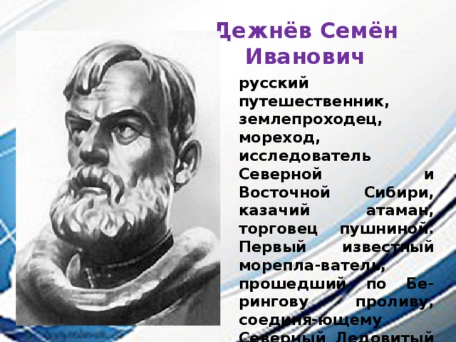 Дежнёв Семён Иванович русский путешественник, землепроходец, мореход, исследователь Северной и Восточной Сибири, казачий атаман, торговец пушниной. Первый известный морепла-ватель, прошедший по Бе-рингову проливу, соединя-ющему Северный Ледовитый океан с Тихим и разделяю-щему Азию и Северную Аме-рику, Чукотку и Аляску, при-чём сделал это за 80 лет до Витуса Беринга, в 1648 году 