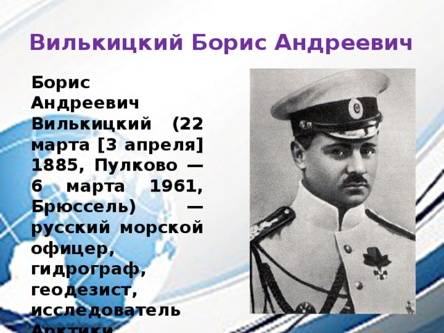 Вилькицкий Борис Андреевич Борис Андреевич Вилькицкий (22 марта [3 апреля] 1885, Пулково — 6 марта 1961, Брюссель) — русский морской офицер, гидрограф, геодезист, исследователь Арктики, первооткрыватель Северной Земли . 