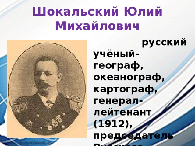 Шокальский Юлий Михайлович  русский учёный-географ, океанограф, картограф, генерал-лейтенант (1912), председатель Русского географического общества (1917—1931). 