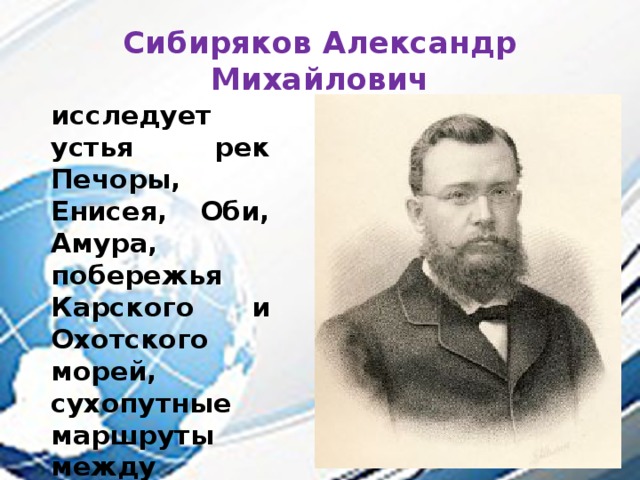 Сибиряков Александр Михайлович исследует устья рек Печоры, Енисея, Оби, Амура, побережья Карского и Охотского морей, сухопутные маршруты между реками Западной и Восточной Сибири. 