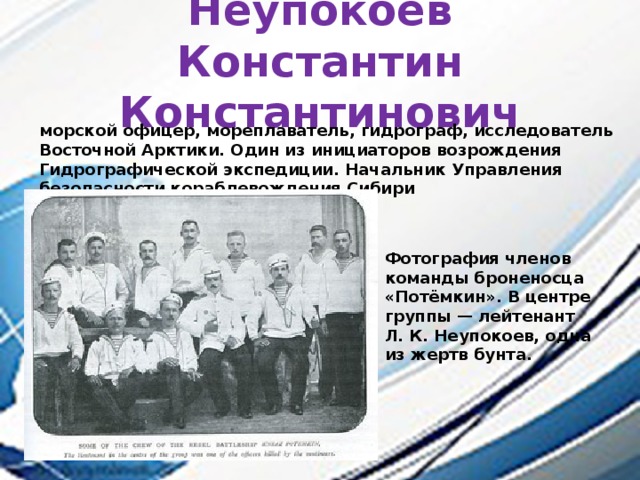 Неупокоев Константин Константинович морской офицер, мореплаватель, гидрограф, исследователь Восточной Арктики. Один из инициаторов возрождения Гидрографической экспедиции. Начальник Управления безопасности кораблевождения Сибири Фотография членов команды броненосца «Потёмкин». В центре группы — лейтенант Л. К. Неупокоев, одна из жертв бунта. 