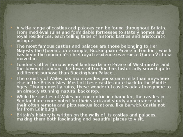 A wide range of castles and palaces can be found throughout Britain. From medieval ruins and formidable fortresses to stately homes and royal residences, each telling tales of historic battles and aristocratic intrigue. The most famous castles and palaces are those belonging to Her Majesty the Queen , for example, Buckingham Palace in London , which has been the monarch’s chief royal residence ever since Queen Victoria moved in. London’s other famous royal landmarks are Palace of Westminster and the Tower of London. The Tower of London has historically served quite a different purpose than Buckingham Palace . The country of Wales has more castles per square mile than anywhere else in the British Isles. Most of these castles date back to the Middle Ages. Though mostly ruins, these wonderful castles add atmosphere to an already stunning natural backdrop. While the castles of Wales are concentric in character, the castles in Scotland are more noted for their stark and sturdy appearance and their often remote and picturesque locations, like Berwick Castle not far from Edinburgh. Britain’s history is written on the walls of its castles and palaces, making them both fascinating and beautiful places to visit.  