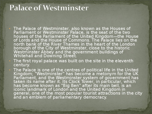 The Palace of Westminster, also known as the Houses of Parliament or Westminster Palace, is the seat of the two houses of the Parliament of the United Kingdom—the House of Lords and the House of Commons. The Palace lies on the north bank of the River Thames in the heart of the London borough of the City of Westminster, close to the historic Westminster Abbey and the government buildings of Whitehall and Downing Street. The first royal palace was built on the site in the eleventh century. The Palace is one of the centres of political life in the United Kingdom; 