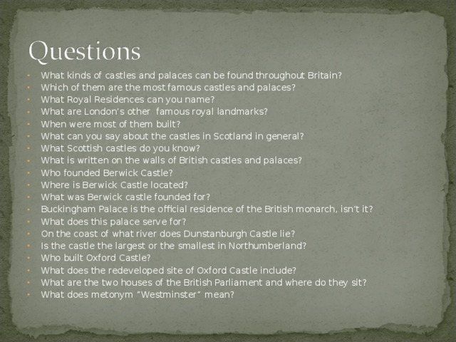 What kinds of castles and palaces can be found throughout Britain? Which of them are the most famous castles and palaces? What Royal Residences can you name? What are London’s other famous royal landmarks? When were most of them built? What can you say about the castles in Scotland in general? What Scottish castles do you know? What is written on the walls of British castles and palaces? Who founded Berwick Castle? Where is Berwick Castle located? What was Berwick castle founded for? Buckingham Palace is the official residence of the British monarch, isn’t it? What does this palace serve for? On the coast of what river does Dunstanburgh Castle lie? Is the castle the largest or the smallest in Northumberland? Who built Oxford Castle? What does the redeveloped site of Oxford Castle include? What are the two houses of the British Parliament and where do they sit? What does metonym “Westminster” mean?  