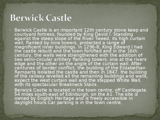 Berwick Castle is an important 12th century stone keep and courtyard fortress, founded by King David I. Standing against the steep slope of the River Tweed, its high curtain wall, flanked by nine towers, protected a range of magnificent inner buildings. In 1296-8, King Edward I had the castle rebuilt and the town fortified and in the 16th century, the walls were strengthened with the addition of two semi-circular artillery flanking towers, one at the rivers edge and the other on the angle of the curtain wall. After centuries of border conflict, the building of the Elizabethan Ramparts isolated the castle and then in 1847, the building of the railway levelled all the remaining buildings and walls, expect the west curtain wall and the stepped White Wall, with its spectacular Breakneck Stairs. Berwick Castle is located in the town centre, off Castlegate. 54 miles south-east of Edinburgh, on the A1. The site is owned by English Heritage and is freely accessible in daylight hours.Car parking is in the town centre.  