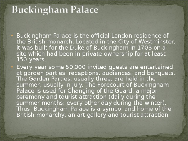 Buckingham Palace is the official London residence of the British monarch. Located in the City of Westminster, it was built for the Duke of Buckingham in 1703 on a site which had been in private ownership for at least 150 years. Every year some 50,000 invited guests are entertained at garden parties, receptions, audiences, and banquets. The Garden Parties, usually three, are held in the summer, usually in July. The Forecourt of Buckingham Palace is used for Changing of the Guard, a major ceremony and tourist attraction (daily during the summer months; every other day during the winter). Thus, Buckingham Palace is a symbol and home of the British monarchy, an art gallery and tourist attraction.   