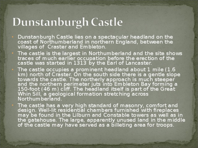 Dunstanburgh Castle lies on a spectacular headland on the coast of Northumberland in northern England, between the villages of Craster and Embleton. The castle is the largest in Northumberland and the site shows traces of much earlier occupation before the erection of the castle was started in 1313 by the Earl of Lancaster. The castle occupies a prominent headland about 1 mile (1.6 km) north of Craster. On the south side there is a gentle slope towards the castle. The northerly approach is much steeper and the northern perimeter juts into Embleton Bay forming a 150-foot (46 m) cliff. The headland itself is part of the Great Whin Sill, a geological formation stretching across Northumberland. The castle has a very high standard of masonry, comfort and design. Well-lit residential chambers furnished with fireplaces may be found in the Lilburn and Constable towers as well as in the gatehouse. The large, apparently unused land in the middle of the castle may have served as a billeting area for troops.   