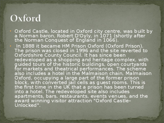 Oxford Castle, located in Oxford city centre, was built by a Norman baron, Robert D'Oyly, in 1071 (shortly after the Norman Conquest of England in 1066).  In 1888 it became HM Prison Oxford (Oxford Prison). The prison was closed in 1996 and the site reverted to Oxfordshire County Council. It has since been redeveloped as a shopping and heritage complex, with guided tours of the historic buildings, open courtyards for markets and theatrical performances. The scheme also includes a hotel in the Malmaison chain, Malmaison Oxford, occupying a large part of the former prison block, with converted jail cells as guest rooms. This is the first time in the UK that a prison has been turned into a hotel. The redeveloped site also includes apartments, bars, restaurants, events venues, and the award winning visitor attraction 