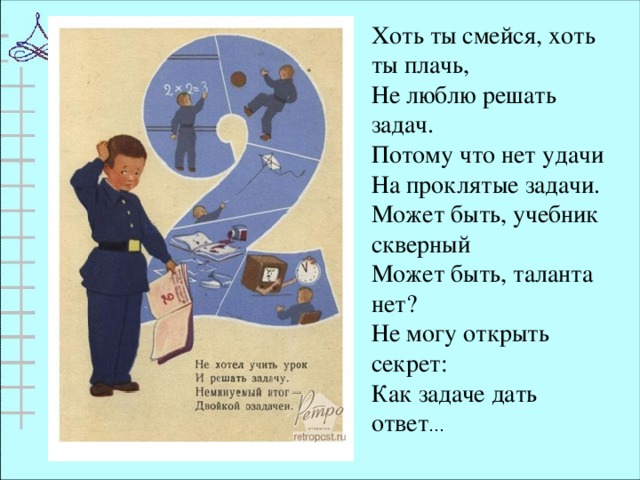 Хоть ты смейся, хоть ты плачь, Не люблю решать задач. Потому что нет удачи На проклятые задачи. Может быть, учебник скверный Может быть, таланта нет? Не могу открыть секрет: Как задаче дать ответ