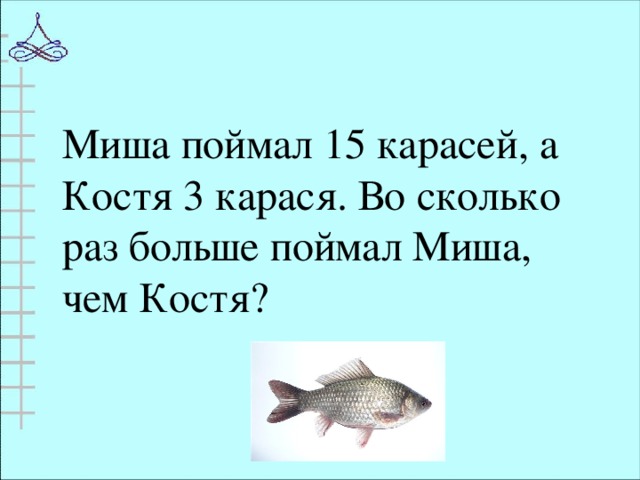 Миша поймал 15 карасей, а Костя 3 карася. Во сколько раз больше поймал Миша, чем Костя?