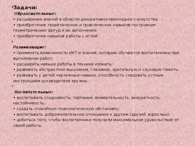 Задачи:   Образовательные:  • расширение знаний в области декоративно-прикладного искусства;  • приобретение теоретических и практических навыков построения геометрических фигур и их заполнение;  • приобретение навыков работы с иглой.  Развивающие:  • применять возможности ИКТ и знания, которым обучаются воспитанники при выполнении работ;  • расширить навыки работы в технике изонить;  • развивать абстрактное мышление, глазомер, зрительную и слуховую память;  • развивать у детей чертежные навыки, способность следовать устным инструкциям руководителя кружка.   Воспитательные:  • воспитывать усидчивость, терпение, внимательность, аккуратность, настойчивость;  • создать спокойную психологическую обстановку;  • воспитывать доброжелательное отношение к другим (друзей, взрослых);  • добиться того, чтобы воспитанники получили максимальное удовольствие от своей работы.   