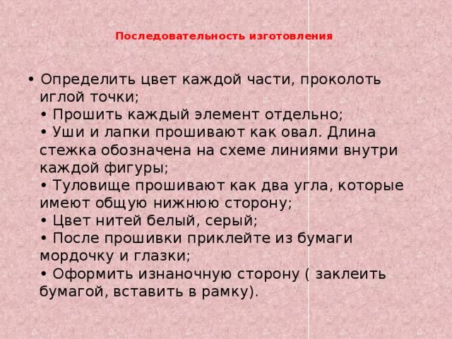  Последовательность изготовления     • Определить цвет каждой части, проколоть иглой точки;  • Прошить каждый элемент отдельно;  • Уши и лапки прошивают как овал. Длина стежка обозначена на схеме линиями внутри каждой фигуры;  • Туловище прошивают как два угла, которые имеют общую нижнюю сторону;  • Цвет нитей белый, серый;  • После прошивки приклейте из бумаги мордочку и глазки;  • Оформить изнаночную сторону ( заклеить бумагой, вставить в рамку). 