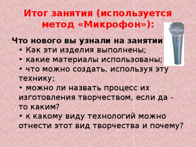 Итог занятия (используется метод «Микрофон»): Что нового вы узнали на занятии?  • Как эти изделия выполнены;  • какие материалы использованы;  • что можно создать, используя эту технику;  • можно ли назвать процесс их изготовления творчеством, если да - то каким?  • к какому виду технологий можно отнести этот вид творчества и почему? 