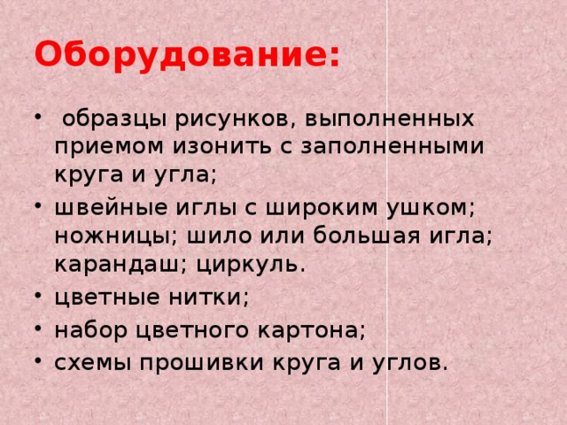 Оборудование:  образцы рисунков, выполненных приемом изонить с заполненными круга и угла; швейные иглы с широким ушком; ножницы; шило или большая игла; карандаш; циркуль. цветные нитки; набор цветного картона; схемы прошивки круга и углов. 