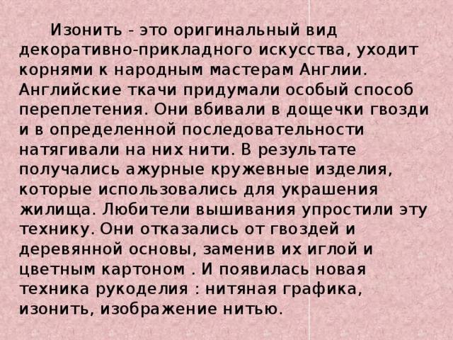  Изонить - это оригинальный вид декоративно-прикладного искусства, уходит корнями к народным мастерам Англии. Английские ткачи придумали особый способ переплетения. Они вбивали в дощечки гвозди и в определенной последовательности натягивали на них нити. В результате получались ажурные кружевные изделия, которые использовались для украшения жилища. Любители вышивания упростили эту технику. Они отказались от гвоздей и деревянной основы, заменив их иглой и цветным картоном . И появилась новая техника рукоделия : нитяная графика, изонить, изображение нитью. 