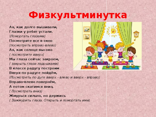 Физкультминутка  Ах, как долго вышивали, Глазки у ребят устали. ( Поморгать глазами) Посмотрите все в окно (посмотреть вправо-влево) Ах, как солнце высоко ( посмотрите вверх) Мы глаза сейчас закроем, ( закрыть глаза ладошками) В классе радугу построим Вверх по радуге пойдём, (Посмотреть по дуге вверх - влево и вверх - вправо) Вправо-влево повернём, А потом скатимся вниз, ( Посмотреть вниз) Жмурься сильно, но держись ( Зажмурить глаза. Открыть и поморгать ими) 