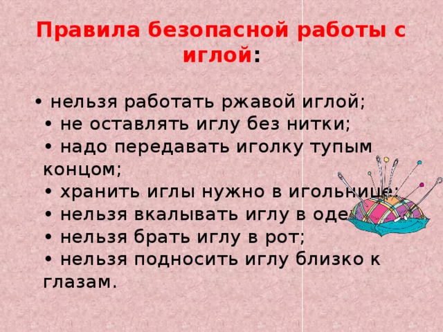 Правила безопасной работы с иглой : • нельзя работать ржавой иглой;  • не оставлять иглу без нитки;  • надо передавать иголку тупым концом;  • хранить иглы нужно в игольнице;  • нельзя вкалывать иглу в одежду;  • нельзя брать иглу в рот;  • нельзя подносить иглу близко к глазам. 