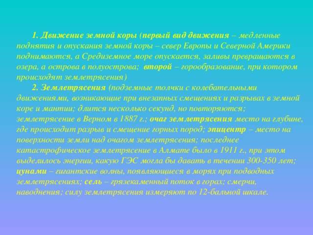 1. Движение земной коры ( первый вид движения – медленные поднятия и опускания земной коры – север Европы и Северной Америки поднимаются, а Средиземное море опускается, заливы превращаются в озера, а острова в полуострова; второй – горообразование, при котором происходят землетрясения) 2. Землетрясения (подземные толчки с колебательными движениями, возникающие при внезапных смещениях и разрывах в земной коре и мантии; длится несколько секунд, но повторяются; землетрясение в Верном в 1887 г.; очаг землетрясения место на глубине, где происходит разрыв и смещение горных пород; эпицентр – место на поверхности земли над очагом землетрясения; последнее катастрофическое землетрясение в Алмате было в 1911 г., при этом выделилось энергии, какую ГЭС могла бы давать в течении 300-350 лет; цунами – гигантские волны, появляющиеся в морях при подводных землетрясениях; сель – грязекаменный поток в горах; смерчи, наводнения; силу землетрясения измеряют по 12-бальной шкале. 