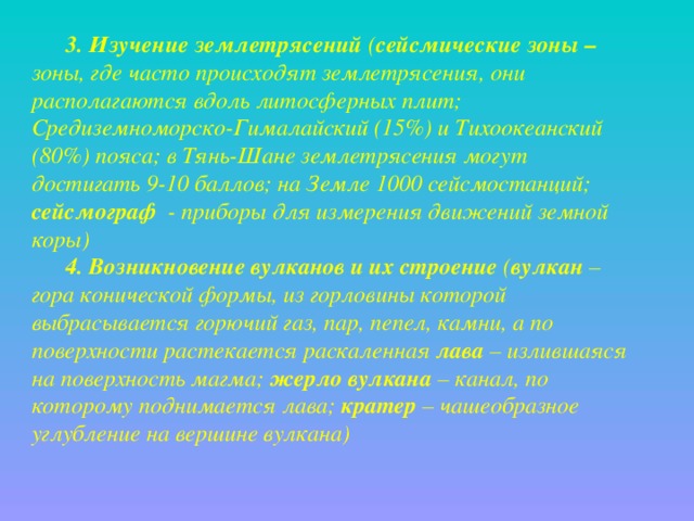 3. Изучение землетрясений ( сейсмические зоны – зоны, где часто происходят землетрясения, они располагаются вдоль литосферных плит; Средиземноморско-Гималайский (15%) и Тихоокеанский (80%) пояса; в Тянь-Шане землетрясения могут достигать 9-10 баллов; на Земле 1000 сейсмостанций; сейсмограф - приборы для измерения движений земной коры) 4. Возникновение вулканов и их строение ( вулкан – гора конической формы, из горловины которой выбрасывается горючий газ, пар, пепел, камни, а по поверхности растекается раскаленная лава – излившаяся на поверхность магма; жерло вулкана – канал, по которому поднимается лава; кратер – чашеобразное углубление на вершине вулкана) 