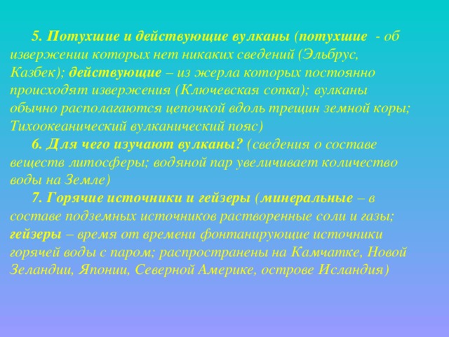 5. Потухшие и действующие вулканы ( потухшие - об извержении которых нет никаких сведений (Эльбрус, Казбек); действующие – из жерла которых постоянно происходят извержения (Ключевская сопка); вулканы обычно располагаются цепочкой вдоль трещин земной коры; Тихоокеанический вулканический пояс) 6. Для чего изучают вулканы? (сведения о составе веществ литосферы; водяной пар увеличивает количество воды на Земле) 7. Горячие источники и гейзеры ( минеральные – в составе подземных источников растворенные соли и газы; гейзеры – время от времени фонтанирующие источники горячей воды с паром; распространены на Камчатке, Новой Зеландии, Японии, Северной Америке, острове Исландия) 