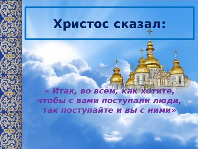 Христос сказал: « Итак, во всём, как хотите, чтобы с вами поступали люди, так поступайте и вы с ними» 