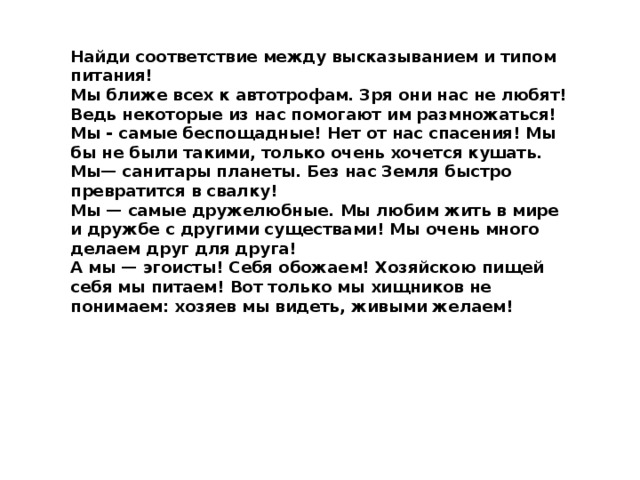 Найди соответствие между высказыванием и типом питания! Мы ближе всех к автотрофам. Зря они нас не любят! Ведь некоторые из нас помогают им размножаться! Мы - самые беспощадные! Нет от нас спасения! Мы бы не были такими, только очень хочется кушать. Мы— санитары планеты. Без нас Земля быстро превратится в свалку! Мы — самые дружелюбные. Мы любим жить в мире и дружбе с другими существами! Мы очень много делаем друг для друга! А мы — эгоисты! Себя обожаем! Хозяйскою пищей себя мы питаем! Вот только мы хищников не понимаем: хозяев мы видеть, живыми желаем! 