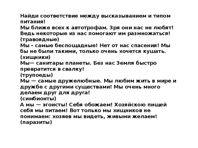 Найди соответствие между высказыванием и типом питания! Мы ближе всех к автотрофам. Зря они нас не любят! Ведь некоторые из нас помогают им размножаться! (травоядные) Мы - самые беспощадные! Нет от нас спасения! Мы бы не были такими, только очень хочется кушать. (хищники) Мы— санитары планеты. Без нас Земля быстро превратится в свалку! (трупоеды) Мы — самые дружелюбные. Мы любим жить в мире и дружбе с другими существами! Мы очень много делаем друг для друга! (симбионты) А мы — эгоисты! Себя обожаем! Хозяйскою пищей себя мы питаем! Вот только мы хищников не понимаем: хозяев мы видеть, живыми желаем! (паразиты)   