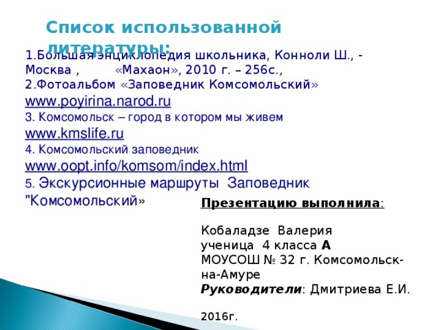 Список использованной литературы: 1.Большая энциклопедия школьника, Конноли Ш., - Москва , «Махаон», 2010 г. – 256с.,  2.Фотоальбом «Заповедник Комсомольский» www.p oyirina.narod.ru  3. Комсомольск – город в котором мы живем www.kmslife.ru 4. Комсомольский заповедник www. oopt.info/komsom/index.html 5. Экскурсионные маршруты Заповедник 