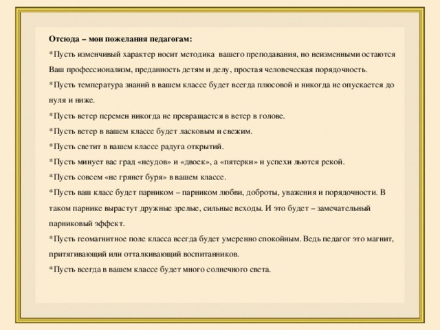 Отсюда – мои пожелания педагогам: *Пусть изменчивый характер носит методика вашего преподавания, но неизменными остаются Ваш профессионализм, преданность детям и делу, простая человеческая порядочность. *Пусть температура знаний в вашем классе будет всегда плюсовой и никогда не опускается до нуля и ниже. *Пусть ветер перемен никогда не превращается в ветер в голове. *Пусть ветер в вашем классе будет ласковым и свежим. *Пусть светит в вашем классе радуга открытий. *Пусть минует вас град «неудов» и «двоек», а «пятерки» и успехи льются рекой. *Пусть совсем «не грянет буря» в вашем классе. *Пусть ваш класс будет парником – парником любви, доброты, уважения и порядочности. В таком парнике вырастут дружные зрелые, сильные всходы. И это будет – замечательный парниковый эффект. *Пусть геомагнитное поле класса всегда будет умеренно спокойным. Ведь педагог это магнит, притягивающий или отталкивающий воспитанников. *Пусть всегда в вашем классе будет много солнечного света. 