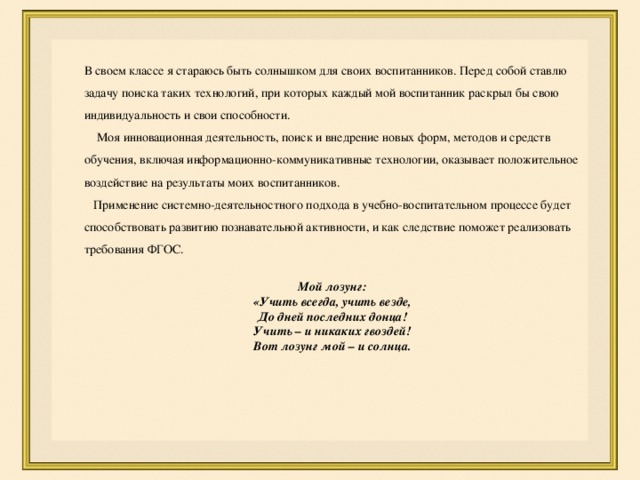 В своем классе я стараюсь быть солнышком для своих воспитанников. Перед собой ставлю задачу поиска таких технологий, при которых каждый мой воспитанник раскрыл бы свою индивидуальность и свои способности.  Моя инновационная деятельность, поиск и внедрение новых форм, методов и средств обучения, включая информационно-коммуникативные технологии, оказывает положительное воздействие на результаты моих воспитанников.   Применение системно-деятельностного подхода в учебно-воспитательном процессе будет способствовать развитию познавательной активности, и как следствие поможет реализовать требования ФГОС. Мой лозунг: «Учить всегда, учить везде,  До дней последних донца!  Учить – и никаких гвоздей!  Вот лозунг мой – и солнца. 