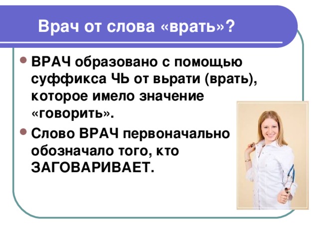  Врач от слова «врать»? ВРАЧ образовано с помощью суффикса ЧЬ от вьрати (врать), которое имело значение «говорить». Слово ВРАЧ первоначально обозначало того, кто ЗАГОВАРИВАЕТ. 