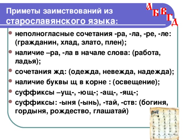                                         Приметы заимствований из старославянского языка : неполногласные сочетания -ра, -ла, -ре, -ле: (гражданин, хлад, злато, плен); наличие –ра, -ла в начале слова: (работа, ладья); сочетания жд: (одежда, невежда, надежда); наличие буквы щ в корне : (освещение); суффиксы –ущ-, -ющ-; -ащ-, -ящ-; суффиксы: -ыня (-ынь), -тай, -ств: (богиня, гордыня, рождество, глашатай) 