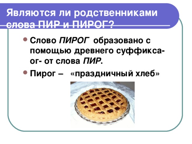 Являются ли родственниками слова ПИР и ПИРОГ? Слово ПИРОГ образовано с помощью древнего суффикса-ог- от слова ПИР . Пирог – «праздничный хлеб»  
