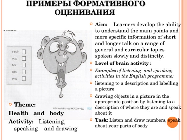 ПРИМЕРЫ ФОРМАТИВНОГО ОЦЕНИВАНИЯ Theme: Health and body Activity: Listening, speaking and drawing Aim: Learners develop the ability to understand the main points and more specific information of short and longer talk on a range of general and curricular topics spoken slowly and distinctly. Level of brain activity : Examples of listening and speaking activities in the English programme: listening to a description and labelling a picture drawing objects in a picture in the appropriate position by listening to a description of where they are and speak about it Task: Listen and draw numbers, speak about your parts of body  