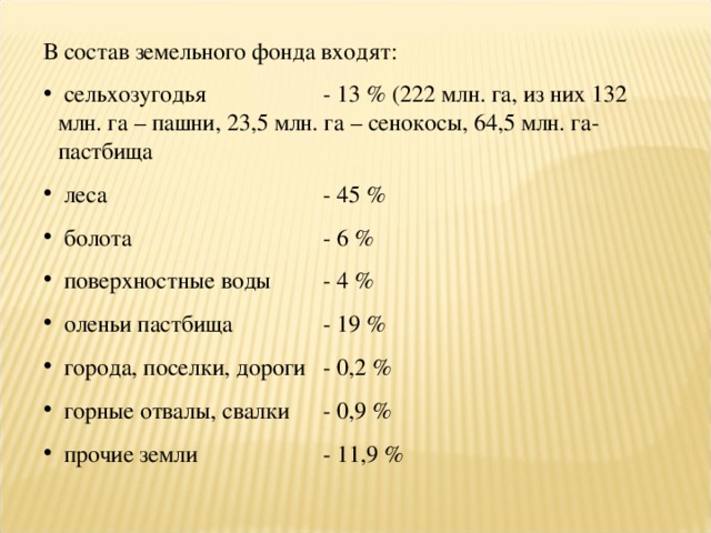 В состав земельного фонда входят:  сельхозугодья  - 13 % (222 млн. га, из них 132 млн. га – пашни, 23,5 млн. га – сенокосы, 64,5 млн. га- пастбища  леса  - 45 %  болота  - 6 %  поверхностные воды  - 4 %  оленьи пастбища  - 19 %  города, поселки, дороги  - 0,2 %  горные отвалы, свалки  - 0,9 %  прочие земли  - 11,9 % 