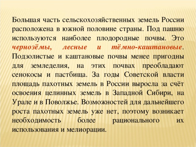 Большая часть сельскохозяйственных земель России расположена в южной половине страны. Под пашню используются наиболее плодородные почвы. Это чернозёмы, лесные и тёмно-каштановые . Подзолистые и каштановые почвы менее пригодны для земледелия, на этих почвах преобладают сенокосы и пастбища. За годы Советской власти площадь пахотных земель в России выросла за счёт освоения целинных земель в Западной Сибири, на Урале и в Поволжье. Возможностей для дальнейшего роста пахотных земель уже нет, поэтому возникает необходимость более рационального их использования и мелиорации. 