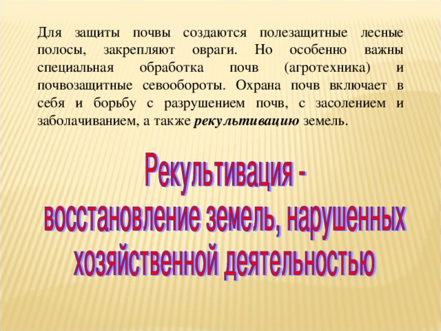 Для защиты почвы создаются полезащитные лесные полосы, закрепляют овраги. Но особенно важны специальная обработка почв (агротехника) и почвозащитные севообороты. Охрана почв включает в себя и борьбу с разрушением почв, с засолением и заболачиванием, а также рекультивацию земель. 