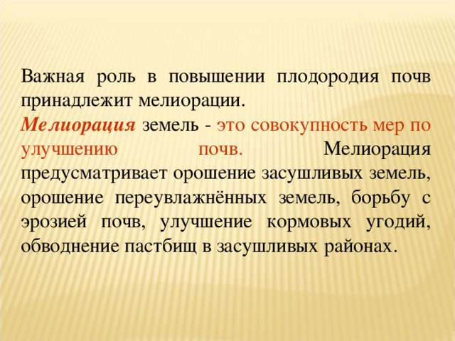 Важная роль в повышении плодородия почв принадлежит мелиорации. Мелиорация земель - это совокупность мер по улучшению почв. Мелиорация предусматривает орошение засушливых земель, орошение переувлажнённых земель, борьбу с эрозией почв, улучшение кормовых угодий, обводнение пастбищ в засушливых районах. 