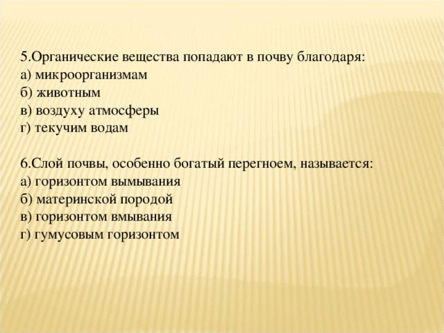 5.Органические вещества попадают в почву благодаря: а) микроорганизмам б) животным в) воздуху атмосферы г) текучим водам 6.Слой почвы, особенно богатый перегноем, называется: а) горизонтом вымывания б) материнской породой в) горизонтом вмывания г) гумусовым горизонтом 