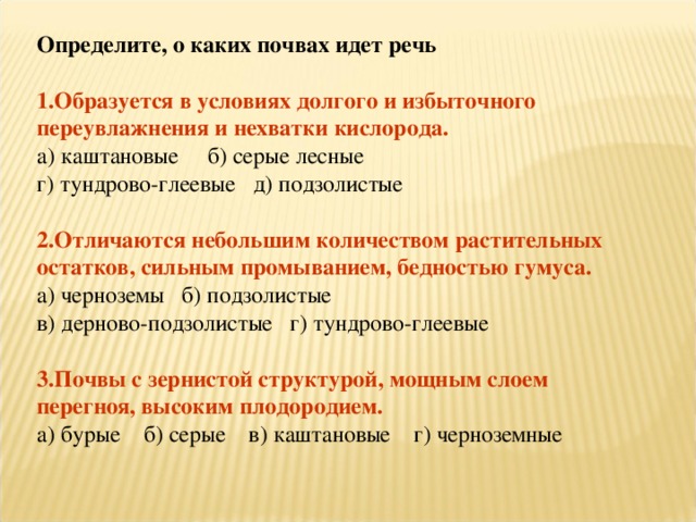 Определите, о каких почвах идет речь 1.Образуется в условиях долгого и избыточного переувлажнения и нехватки кислорода. а) каштановые б) серые лесные г) тундрово-глеевые д) подзолистые 2.Отличаются небольшим количеством растительных остатков, сильным промыванием, бедностью гумуса. а) черноземы б) подзолистые в) дерново-подзолистые г) тундрово-глеевые 3.Почвы с зернистой структурой, мощным слоем перегноя, высоким плодородием. а) бурые б) серые в) каштановые г) черноземные 