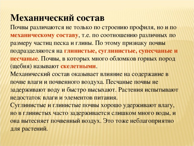 Механический состав Почвы различаются не только по строению профиля, но и по механическому составу , т.е. по соотношению различных по размеру частиц песка и глины. По этому признаку почвы подразделяются на глинистые, суглинистые, супесчаные и песчаные . Почвы, в которых много обломков горных пород (щебня) называют скелетными . Механический состав оказывает влияние на содержание в почве влаги и почвенного воздуха. Песчаные почвы не задерживают воду и быстро высыхают. Растения испытывают недостаток влаги и элементов питания. Суглинистые и глинистые почвы хорошо удерживают влагу, но в глинистых часто задерживается слишком много воды, и она вытесняет почвенный воздух. Это тоже неблагоприятно для растений. 