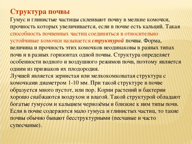 Структура почвы Гумус и глинистые частицы склеивают почву в мелкие комочки, прочность которых увеличивается, если в почве есть кальций. Такая способность почвенных частиц соединяться в относительно устойчивые комочки называется  структурой почвы. Форма, величина и прочность этих комочков неодинаковы в разных типах почв и в разных горизонтах одной почвы. Структура определяет особенности водного и воздушного режимов почв, поэтому является одним из признаков их плодородия. Лучшей является зернистая или мелкокомковатая структура с комочками диаметром 1-10 мм. При такой структуре в почве образуется много пустот, или пор. Корни растений и бактерии хорошо снабжаются воздухом и влагой. Такой структурой обладают богатые гумусом и кальцием чернозёмы и близкие к ним типы почв. Если в почве содержится мало гумуса и глинистых частиц, то такие почвы обычно бывают бесструктурными (песчаные и часто супесчаные). 