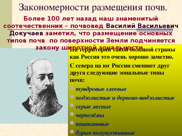 Закономерности размещения почв. Более 100 лет назад наш знаменитый соотечественник – почвовед Василий Васильевич Докучаев заметил, что размещение основных типов почв по поверхности Земли подчиняется закону широтной зональности . На территории такой большой страны как Россия это очень хорошо заметно. С севера на юг России сменяют друг друга следующие зональные типы почв:  тундровые глеевые  подзолистые и дерново-подзолистые  серые лесные  чернозёмы  каштановые  бурые полупустынные 