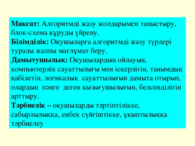 Мақсат: Алгоритмді жазу жолдарымен таныстыру, блок-схема құруды үйрену. Білімділік: Оқушыларға алгоритмді жазу түрлері туралы жалпы мағлұмат беру. Дамытушылық: Оқушылардың ойлауын, компьютерлік сауаттылығы мен іскерлігін, танымдық қабілетін, логикалық  сауаттылығын дамыта отырып, олардың  пәнге  деген қызығушылығын, белсенділігін арттыру. Тәрбиелік – оқушыларды тәртіптілікке, сабырлылыққа, еңбек сүйгіштікке, ұқыптылыққа  тәрбиелеу 