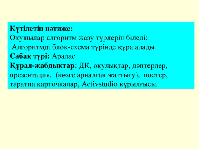 Күтілетін нәтиже: Оқушылар алгоритм жазу түрлерін біледі;  Алгоритмді блок-схема түрінде құра алады. Сабақ түрі: Аралас Құрал-жабдықтар: ДК, оқулықтар, дәптерлер, презентация, (көзге арналған жаттығу), постер, таратпа карточкалар, Activstudio құрылғысы. 