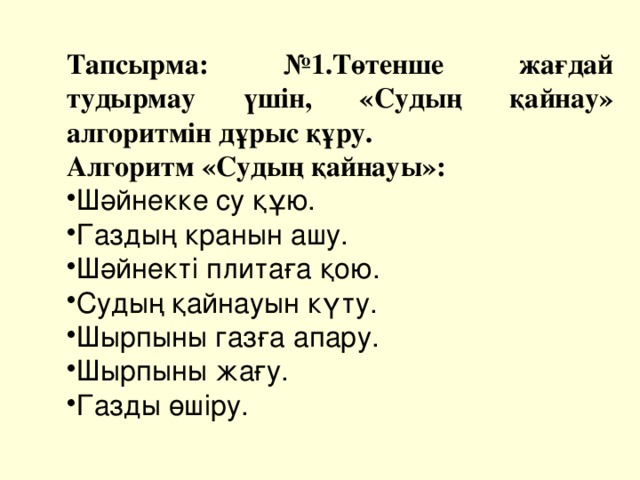 Тапсырма: №1.Төтенше жағдай тудырмау үшін, «Судың қайнау» алгоритмін дұрыс құру. Алгоритм «Судың қайнауы»: Шәйнекке су құю. Газдың кранын ашу. Шәйнекті плитаға қою. Судың қайнауын күту. Шырпыны газға апару. Шырпыны жағу. Газды өшіру. 