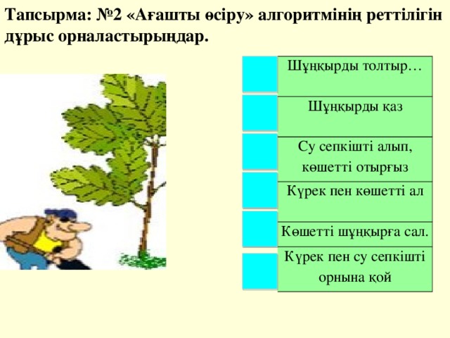 Тапсырма: №2 «Ағашты өсіру» алгоритмінің реттілігін дұрыс орналастырыңдар. Шұңқырды толтыр… Шұңқырды қаз Су сепкішті алып, көшетті отырғыз Күрек пен көшетті ал Көшетті шұңқырға сал. Күрек пен су сепкішті орнына қой 