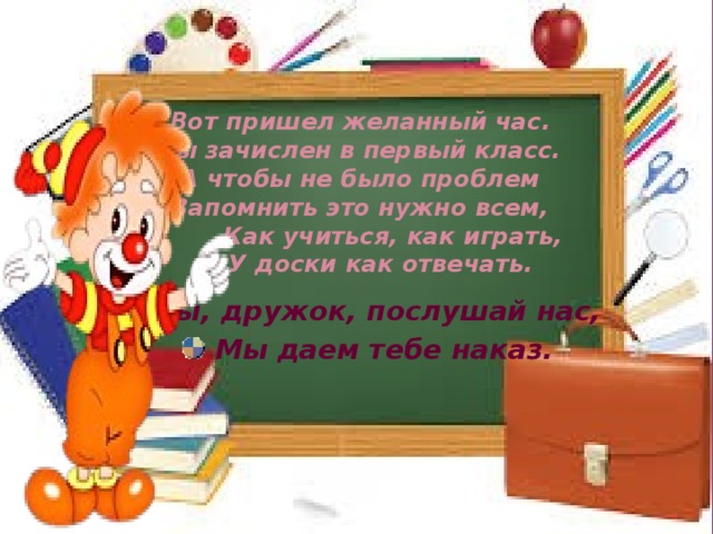 Вот пришел желанный час.  Ты зачислен в первый класс.  А чтобы не было проблем  Запомнить это нужно всем,  Как учиться, как играть,  У доски как отвечать.